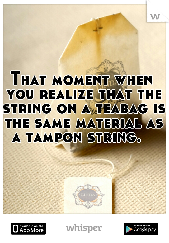 That moment when you realize that the string on a teabag is the same material as a tampon string.   