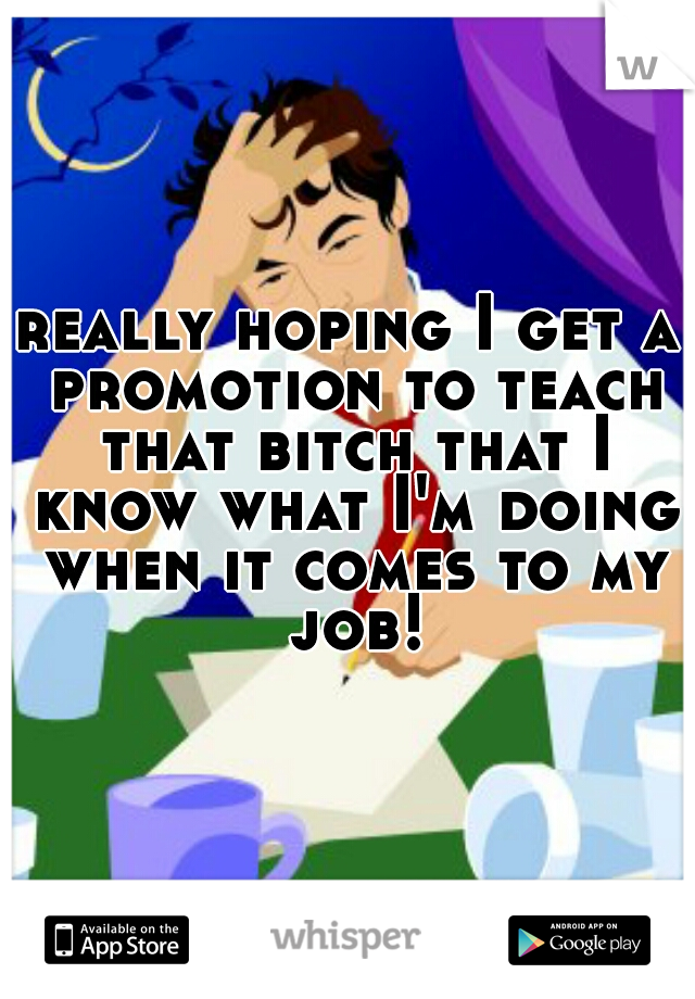really hoping I get a promotion to teach that bitch that I know what I'm doing when it comes to my job!