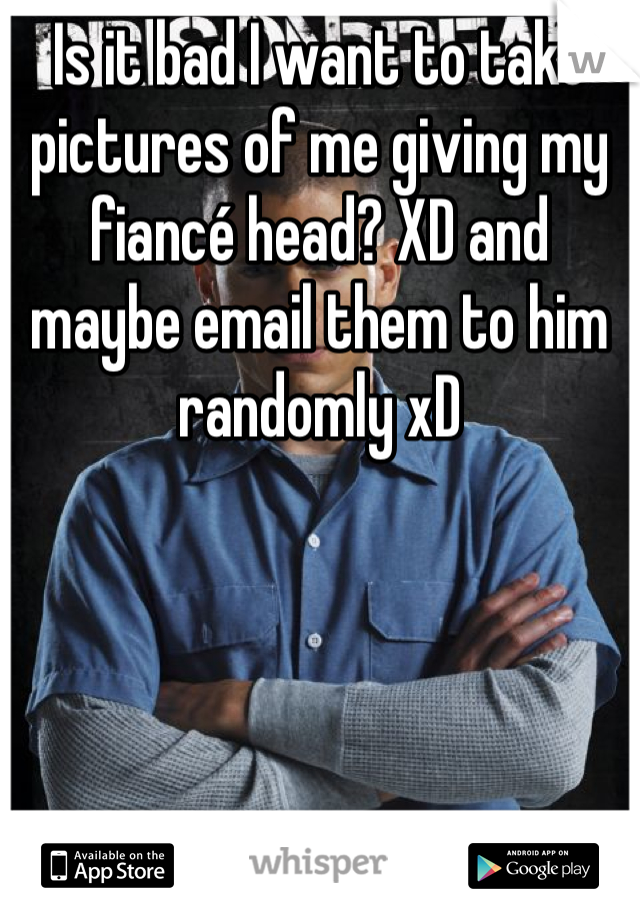Is it bad I want to take pictures of me giving my fiancé head? XD and maybe email them to him randomly xD 