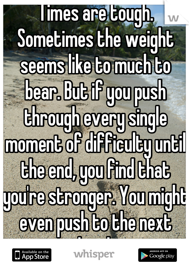 Times are tough. Sometimes the weight seems like to much to bear. But if you push through every single moment of difficulty until the end, you find that you're stronger. You might even push to the next level.