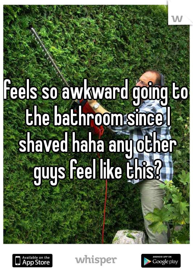 feels so awkward going to the bathroom since I shaved haha any other guys feel like this?
