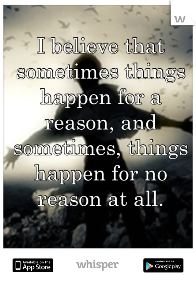 I believe that sometimes things happen for a reason, and sometimes, things happen for no reason at all.