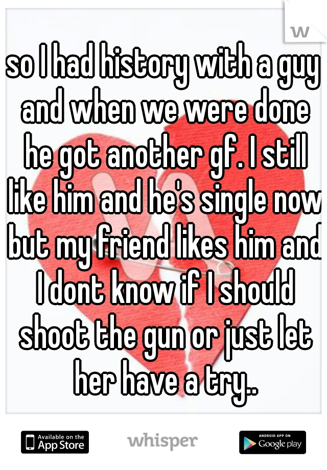 so I had history with a guy and when we were done he got another gf. I still like him and he's single now but my friend likes him and I dont know if I should shoot the gun or just let her have a try..