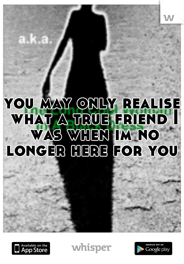 you may only realise what a true friend I was when im no longer here for you  
