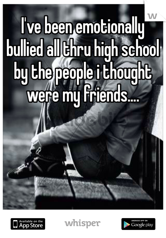 I've been emotionally bullied all thru high school by the people i thought were my friends....