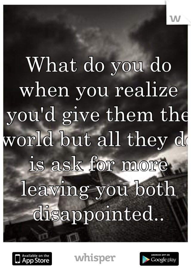 What do you do when you realize you'd give them the world but all they do is ask for more leaving you both disappointed..