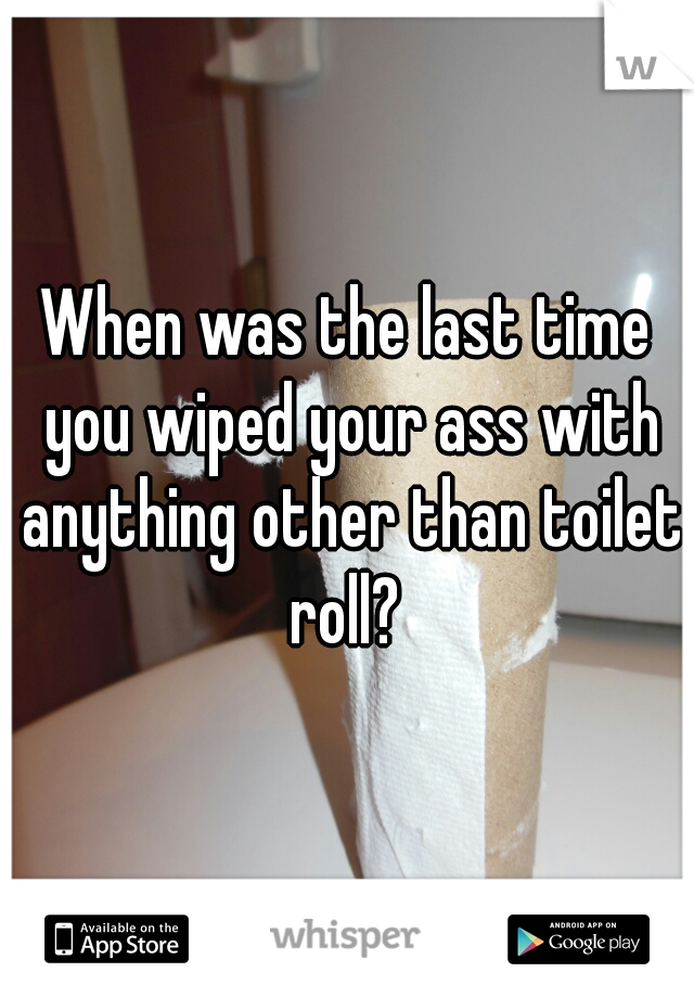 When was the last time you wiped your ass with anything other than toilet roll? 