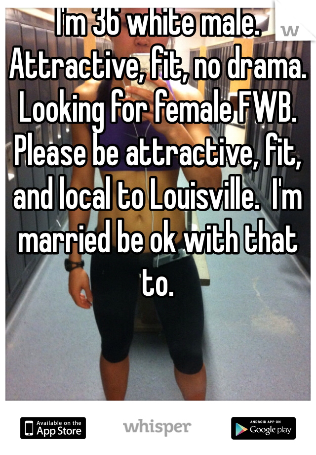 I'm 36 white male. Attractive, fit, no drama. Looking for female FWB. Please be attractive, fit, and local to Louisville.  I'm married be ok with that to. 