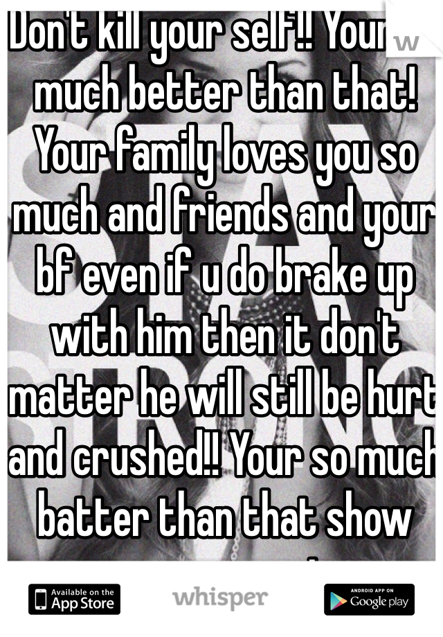 Don't kill your self!! Your so much better than that! Your family loves you so much and friends and your bf even if u do brake up with him then it don't matter he will still be hurt and crushed!! Your so much batter than that show everyone your strong enough !! Stay strong!!  