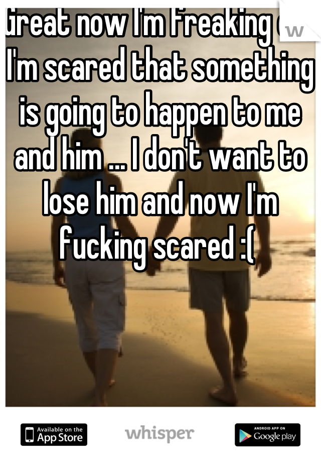 Great now I'm freaking out I'm scared that something is going to happen to me and him ... I don't want to lose him and now I'm fucking scared :( 