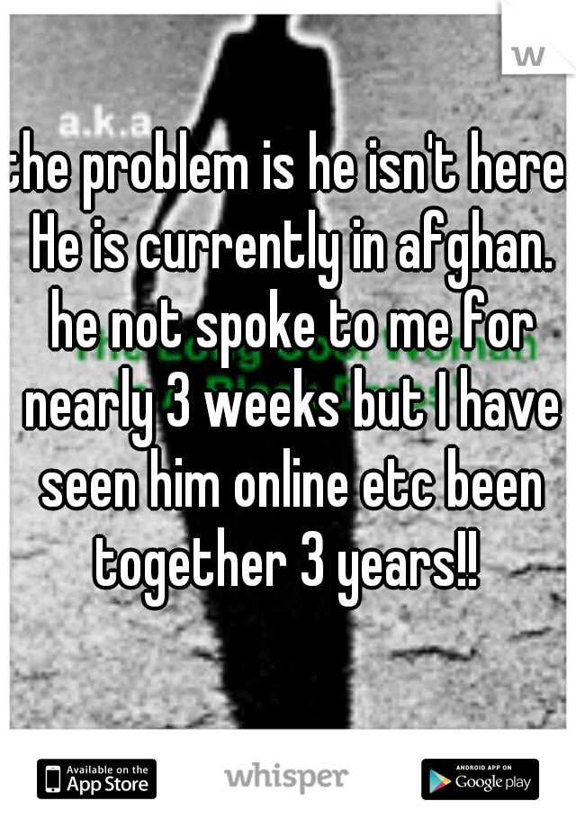the problem is he isn't here. He is currently in afghan. he not spoke to me for nearly 3 weeks but I have seen him online etc been together 3 years!! 