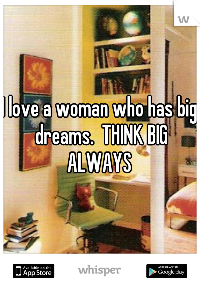 I love a woman who has big dreams.  THINK BIG ALWAYS 