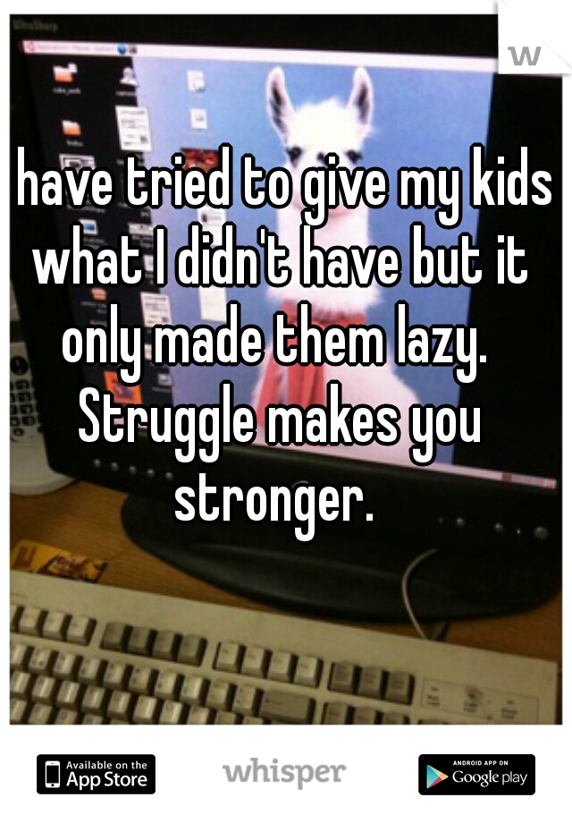 I have tried to give my kids what I didn't have but it only made them lazy.  Struggle makes you stronger. 