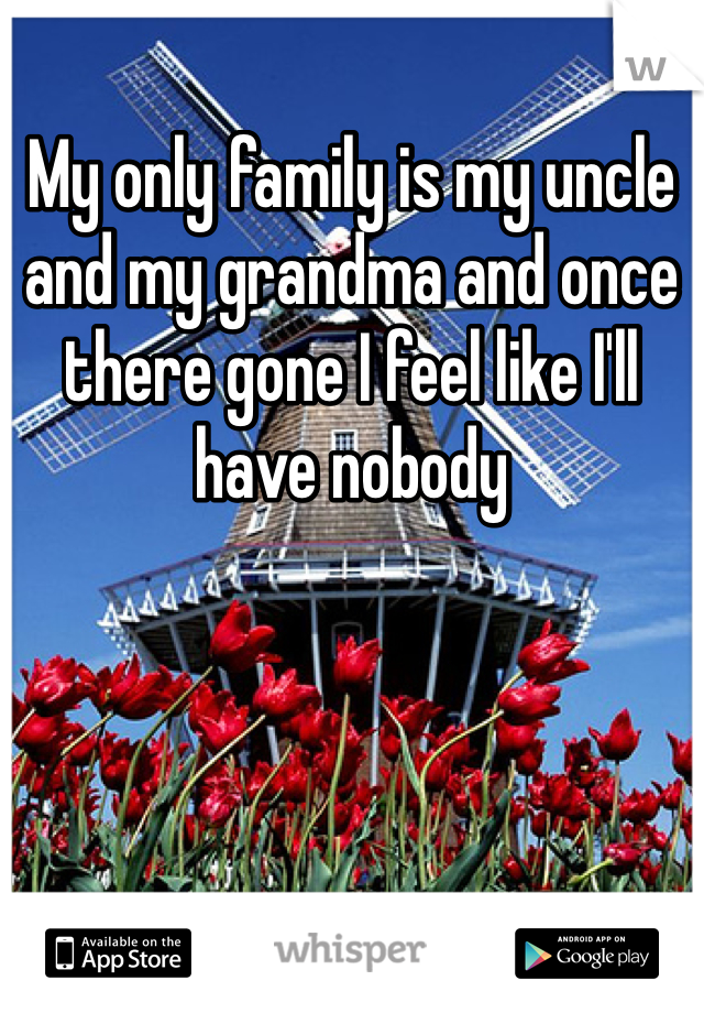 My only family is my uncle and my grandma and once there gone I feel like I'll have nobody