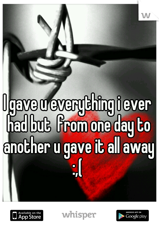 I gave u everything i ever had but  from one day to another u gave it all away :,( 