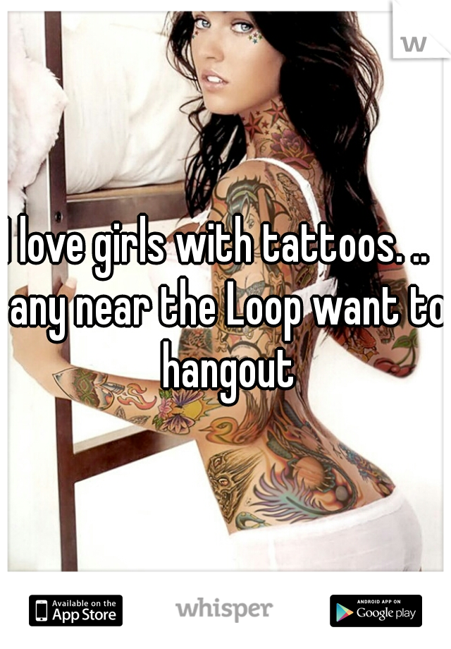 I love girls with tattoos. ..   any near the Loop want to hangout