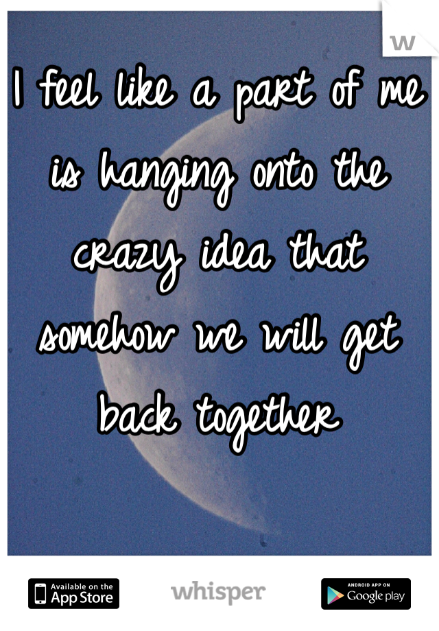 I feel like a part of me is hanging onto the crazy idea that somehow we will get back together 