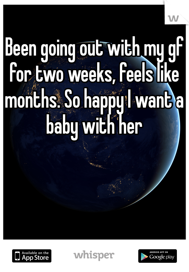 Been going out with my gf for two weeks, feels like months. So happy I want a baby with her