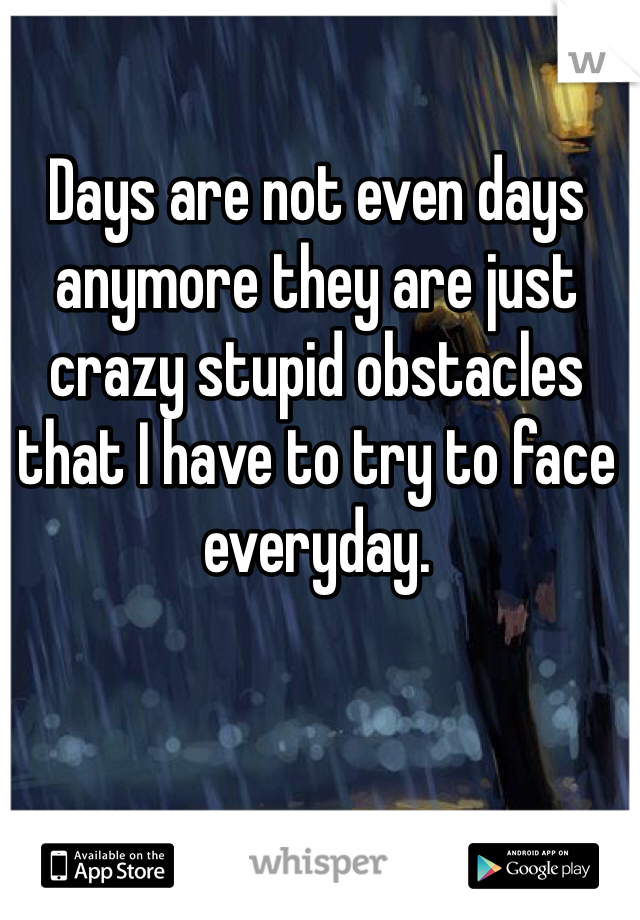 Days are not even days anymore they are just crazy stupid obstacles that I have to try to face everyday.  