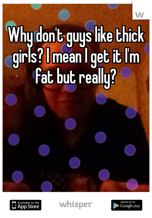 Why don't guys like thick girls? I mean I get it I'm fat but really?