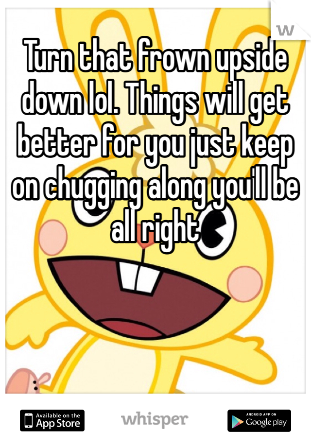Turn that frown upside down lol. Things will get better for you just keep on chugging along you'll be all right