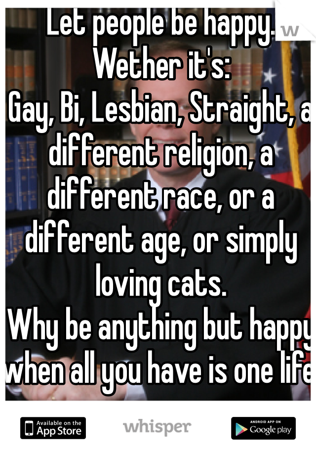 Let people be happy. 
Wether it's:
Gay, Bi, Lesbian, Straight, a different religion, a different race, or a different age, or simply loving cats.
Why be anything but happy when all you have is one life.