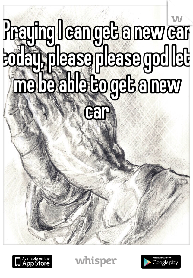 Praying I can get a new car today, please please god let me be able to get a new car