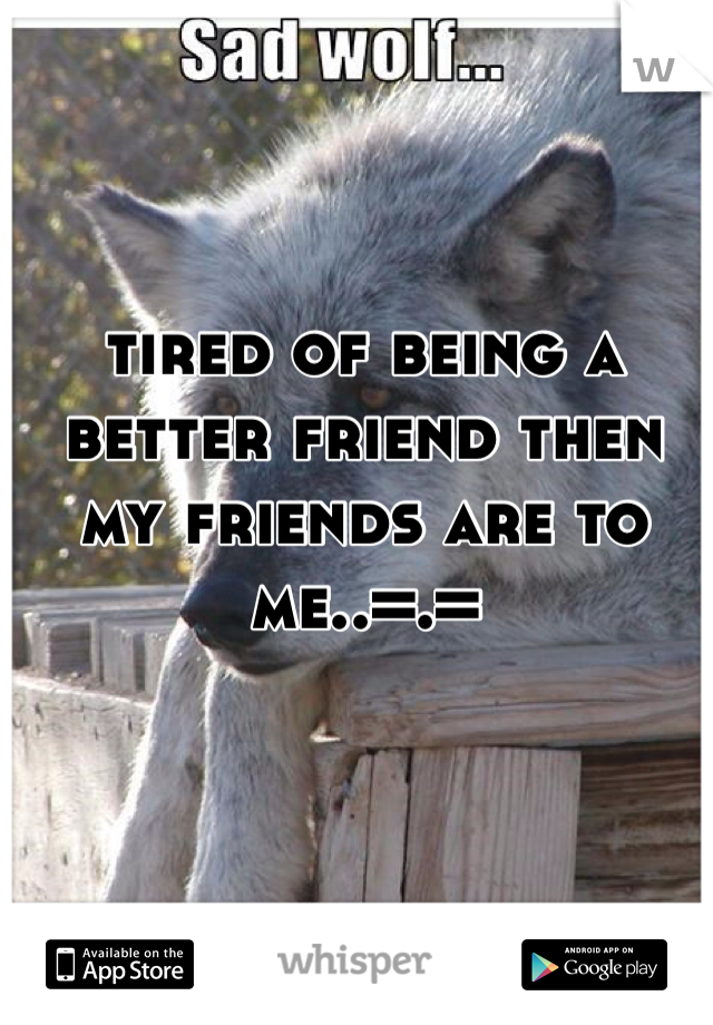 tired of being a better friend then my friends are to me..=.=
