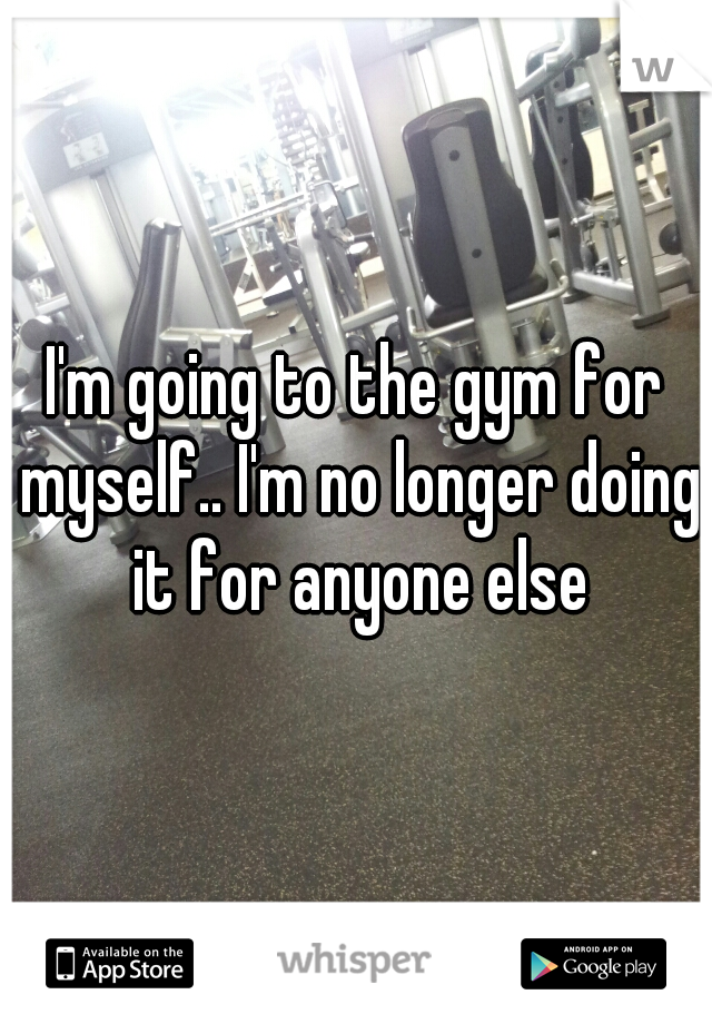 I'm going to the gym for myself.. I'm no longer doing it for anyone else