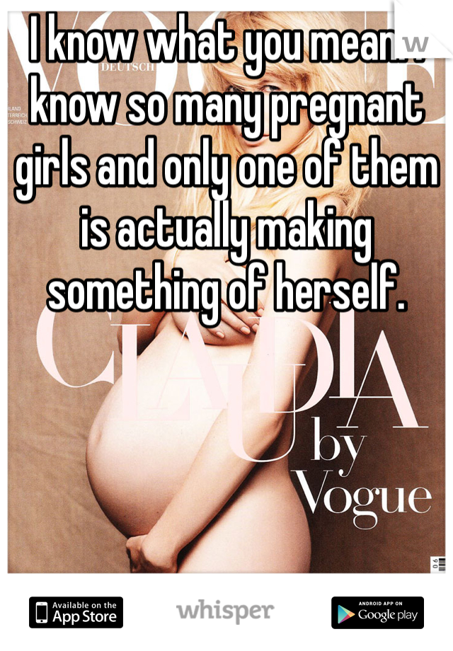 I know what you mean. I know so many pregnant girls and only one of them is actually making something of herself.