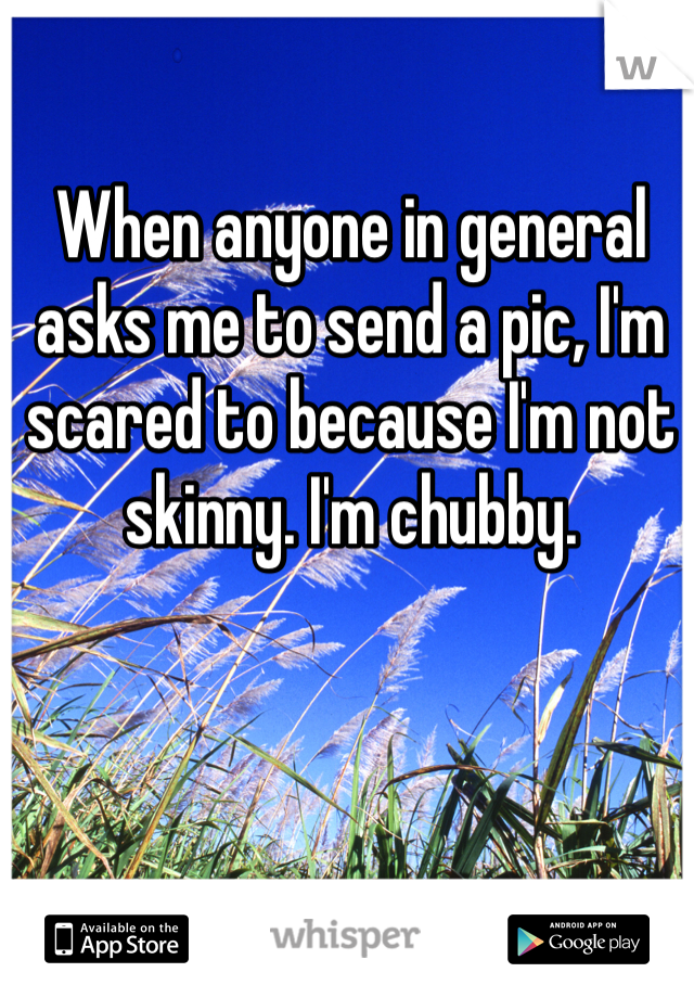When anyone in general asks me to send a pic, I'm scared to because I'm not skinny. I'm chubby. 