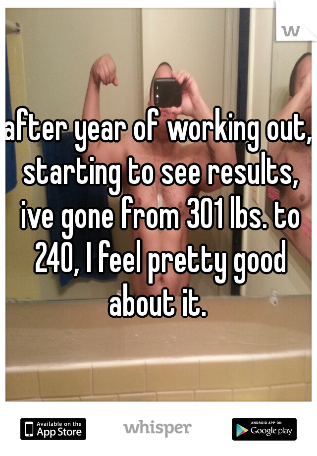 after year of working out, starting to see results, ive gone from 301 lbs. to 240, I feel pretty good about it. 