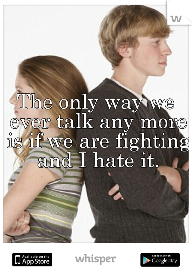 The only way we ever talk any more is if we are fighting and I hate it.