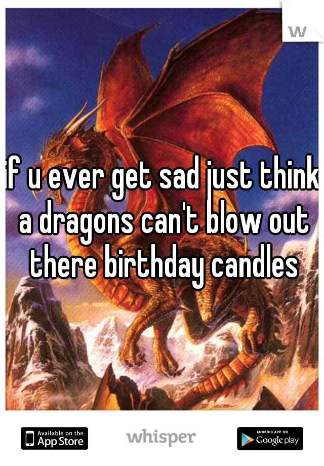 if u ever get sad just think a dragons can't blow out there birthday candles