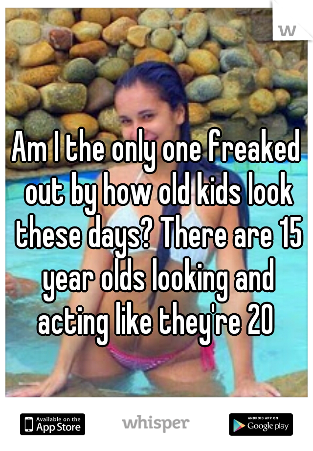 Am I the only one freaked out by how old kids look these days? There are 15 year olds looking and acting like they're 20 