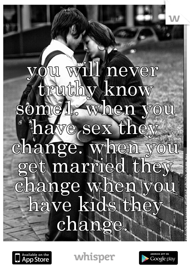 you will never truthy know some1. when you have sex they change. when you get married they change when you have kids they change. 