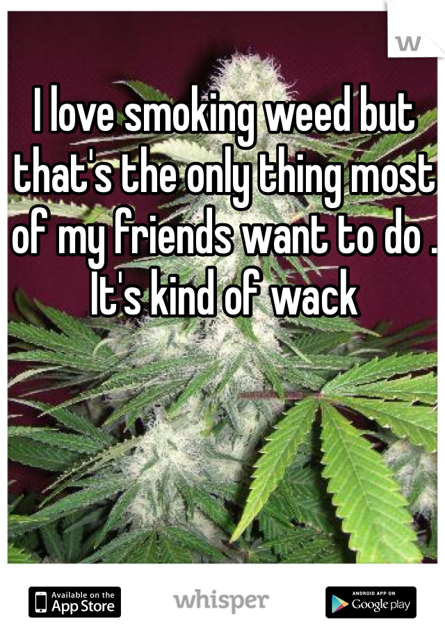 I love smoking weed but that's the only thing most of my friends want to do . It's kind of wack