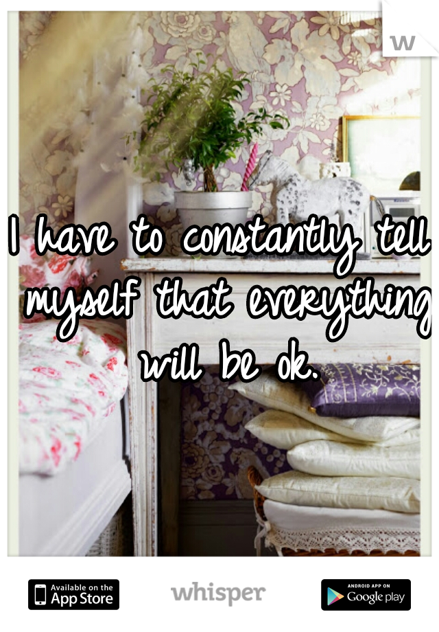 I have to constantly tell myself that everything will be ok.
