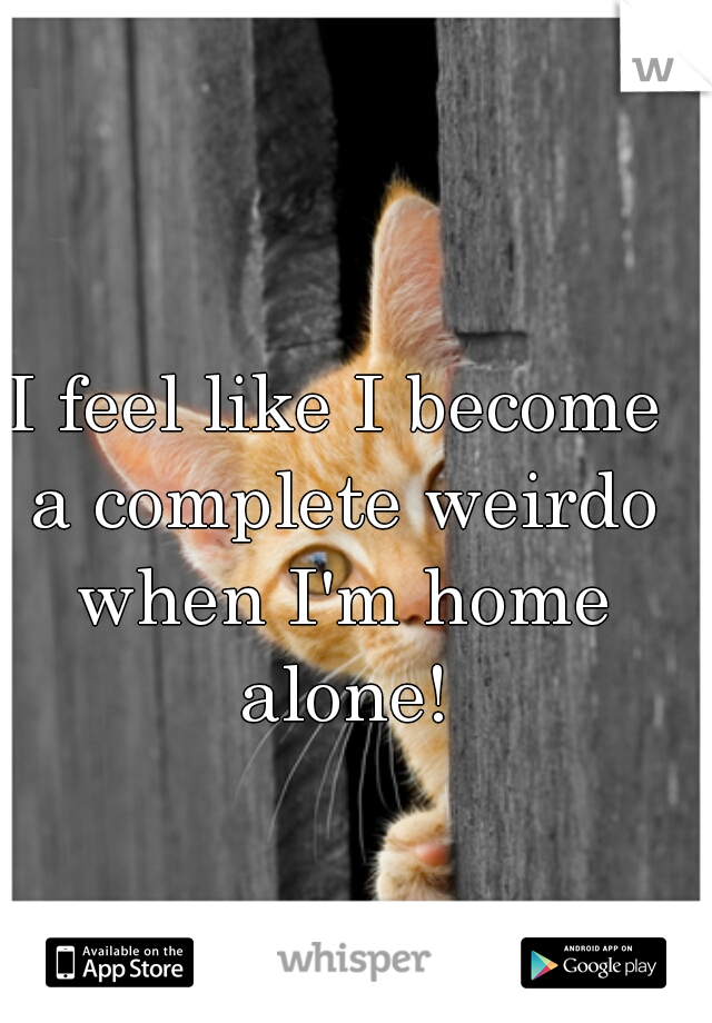 I feel like I become a complete weirdo when I'm home alone!