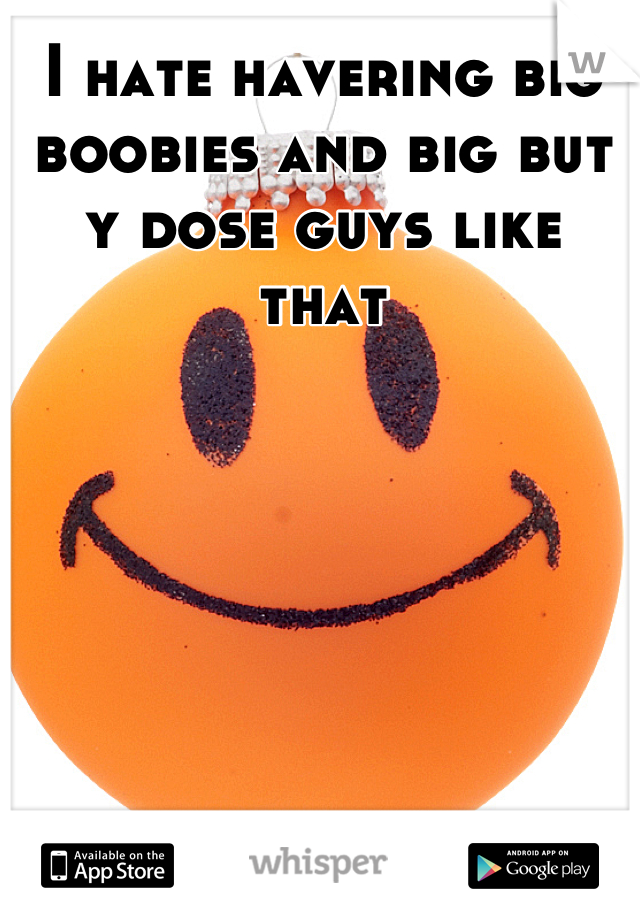 I hate havering big boobies and big but y dose guys like that