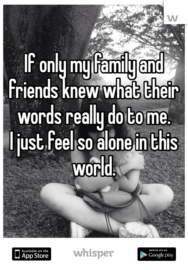 

If only my family and friends knew what their words really do to me.
I just feel so alone in this world.