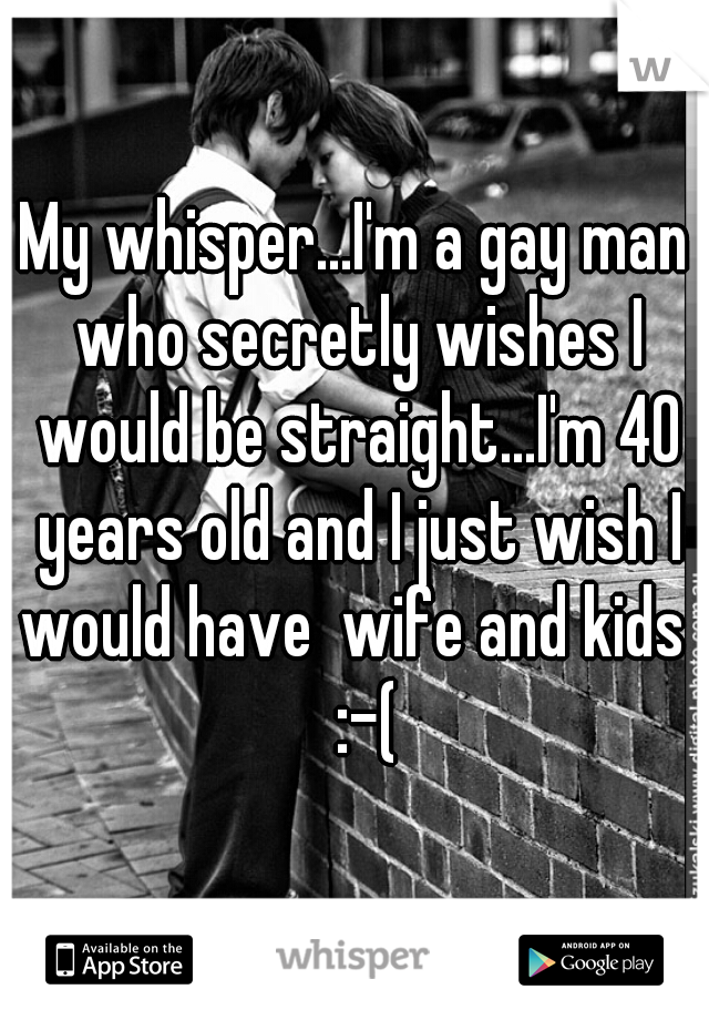 My whisper...I'm a gay man who secretly wishes I would be straight...I'm 40 years old and I just wish I would have  wife and kids   :-(