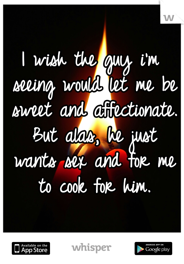 I wish the guy i'm seeing would let me be sweet and affectionate. But alas, he just wants sex and for me to cook for him.