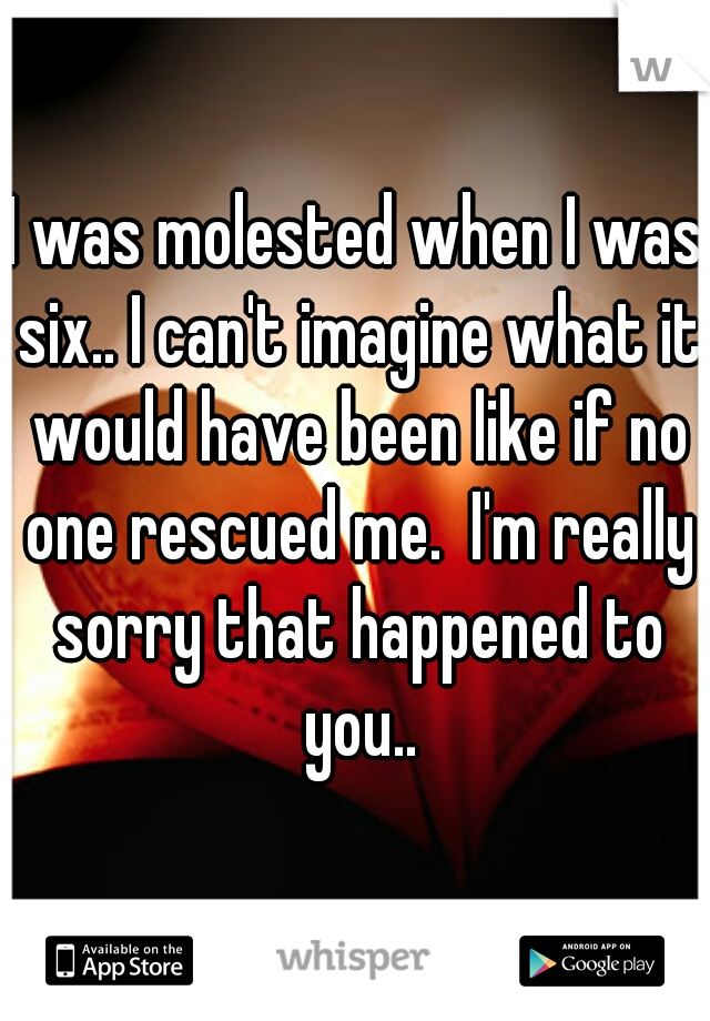 I was molested when I was six.. I can't imagine what it would have been like if no one rescued me.  I'm really sorry that happened to you..
