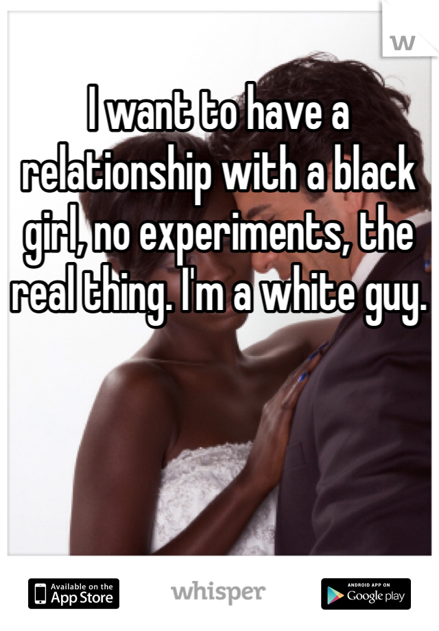 I want to have a relationship with a black girl, no experiments, the real thing. I'm a white guy.