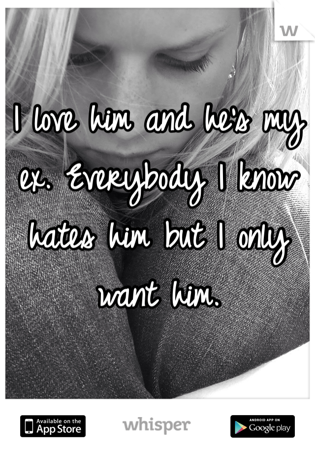 I love him and he's my ex. Everybody I know hates him but I only want him. 