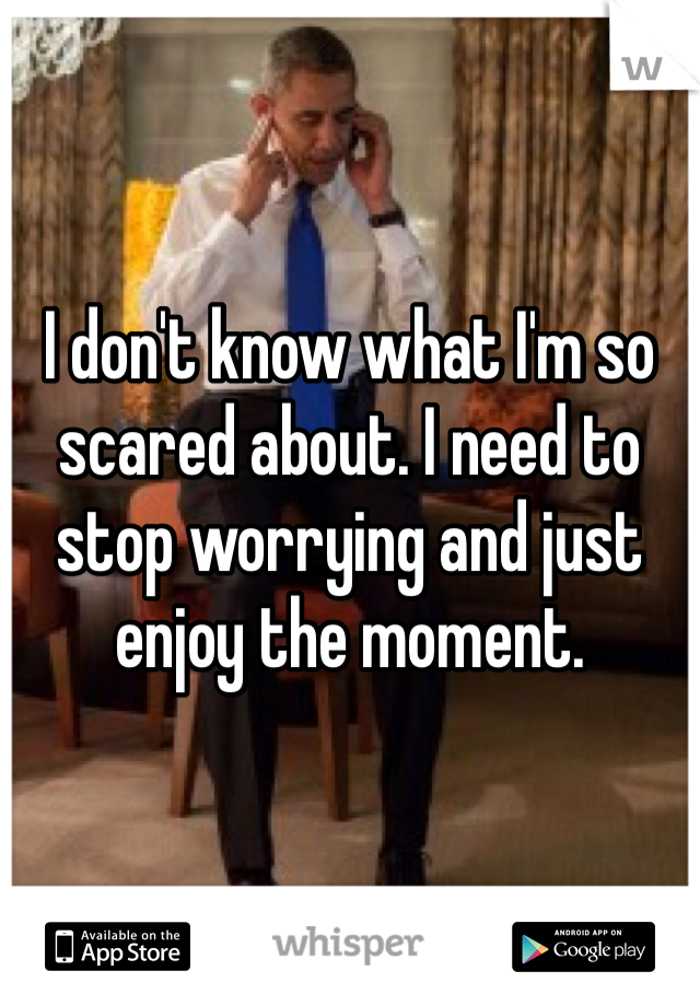 I don't know what I'm so scared about. I need to stop worrying and just enjoy the moment.