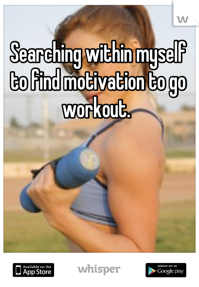 Searching within myself to find motivation to go workout. 