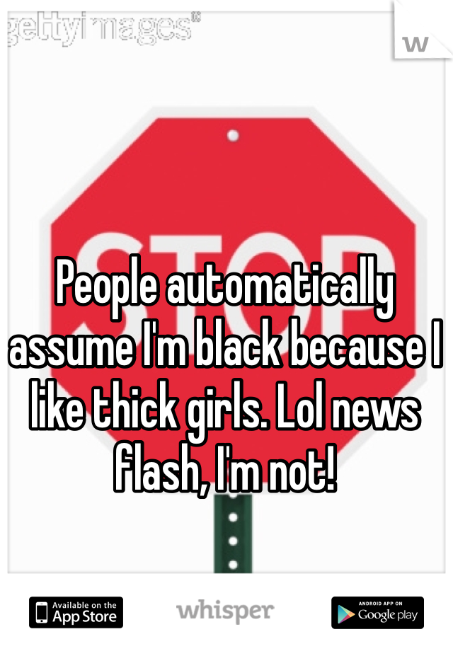 People automatically assume I'm black because I like thick girls. Lol news flash, I'm not!