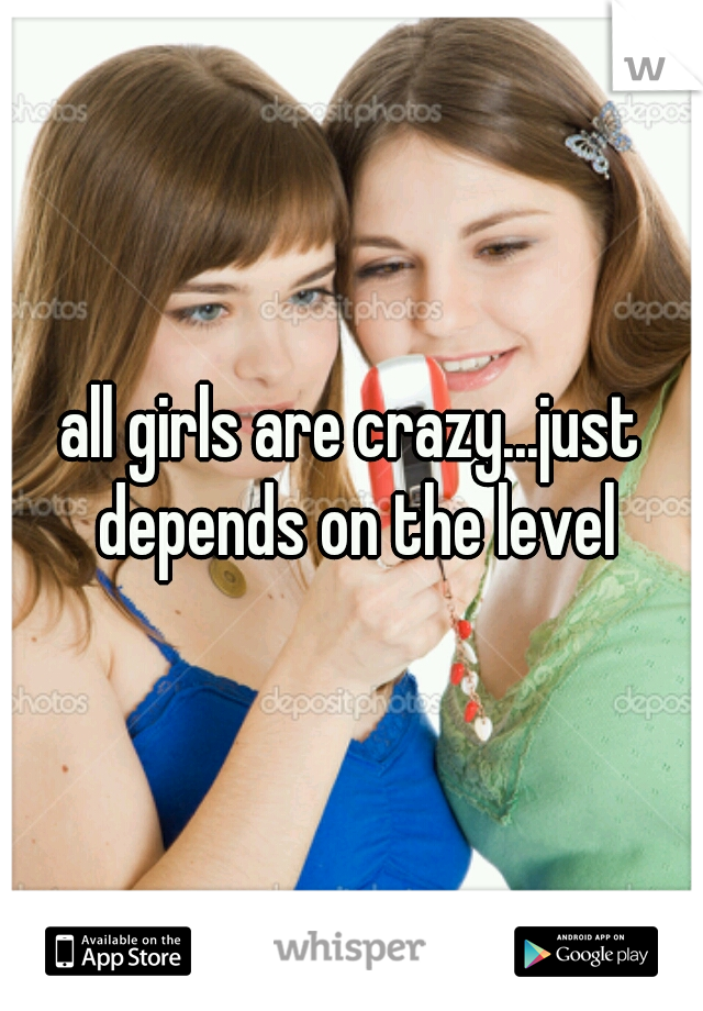 all girls are crazy...just depends on the level